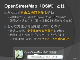 OpenStreetMap（OSM）とは
 みんなで自由な地図を作る活動
 2004年から、英国のSteve Coast氏が初めた
国際プロジェクト（日本は2008年頃から始まる）
 どんな方達が地図を描いているの？
 普通の方達。小学生からお年寄りまで様々
 地図を描く方達を「マッパー」と呼びます
○ 定義は無いので、自分でマッパーと名乗ればOK
OpenStreetMapのロゴ画像
P.3
“OpenStreetMap”（スペース不要）
 