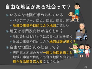 自由な地図がある社会って？
 いろんな地図が求められている
 バリアフリー、防災、防犯、歴史、施設など
 地域の事情や目的に合う地図が欲しい
 地図は専門家だけが描くもの？
 地図会社はビジネスに必要な地図を描く
 地域の事情や目的に合う地図は誰が描く？
 自由な地図がある社会って？
 専門家と地域の方が一緒に地図を描くと、
地域の事情や目的にも合う地図が出来て
様々な活動を支えることになる
P.8
 