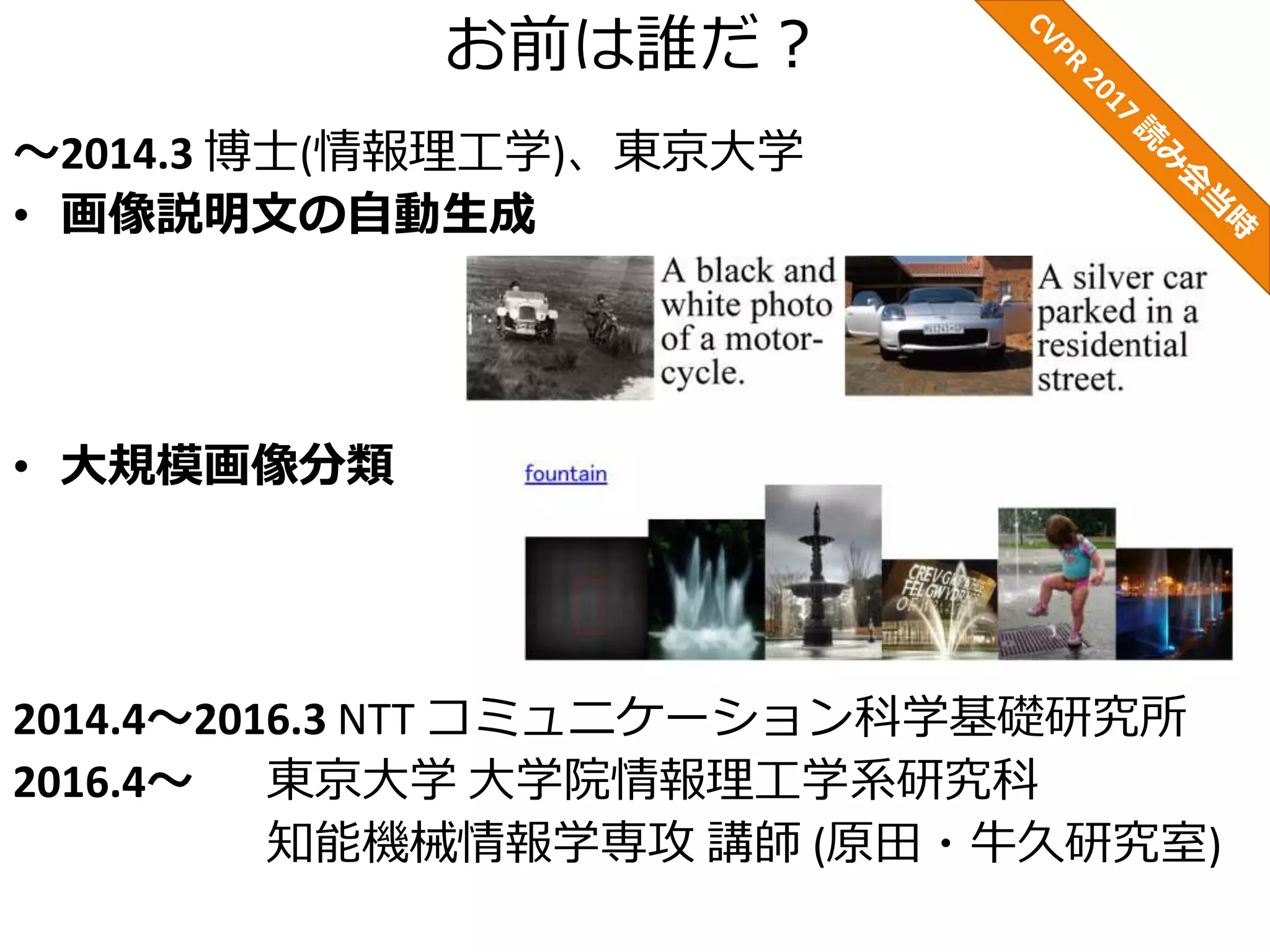 お前は誰だ？
～2014.3 博士(情報理工学)、東京大学
• 画像説明文の自動生成
• 大規模画像分類
2014.4～2016.3 NTT コミュニケーション科学基礎研究所
2016.4～ 東京大学 大学院情報理工学系研究科
知能機械情報学専攻 講師 (原田・牛久研究室)
 