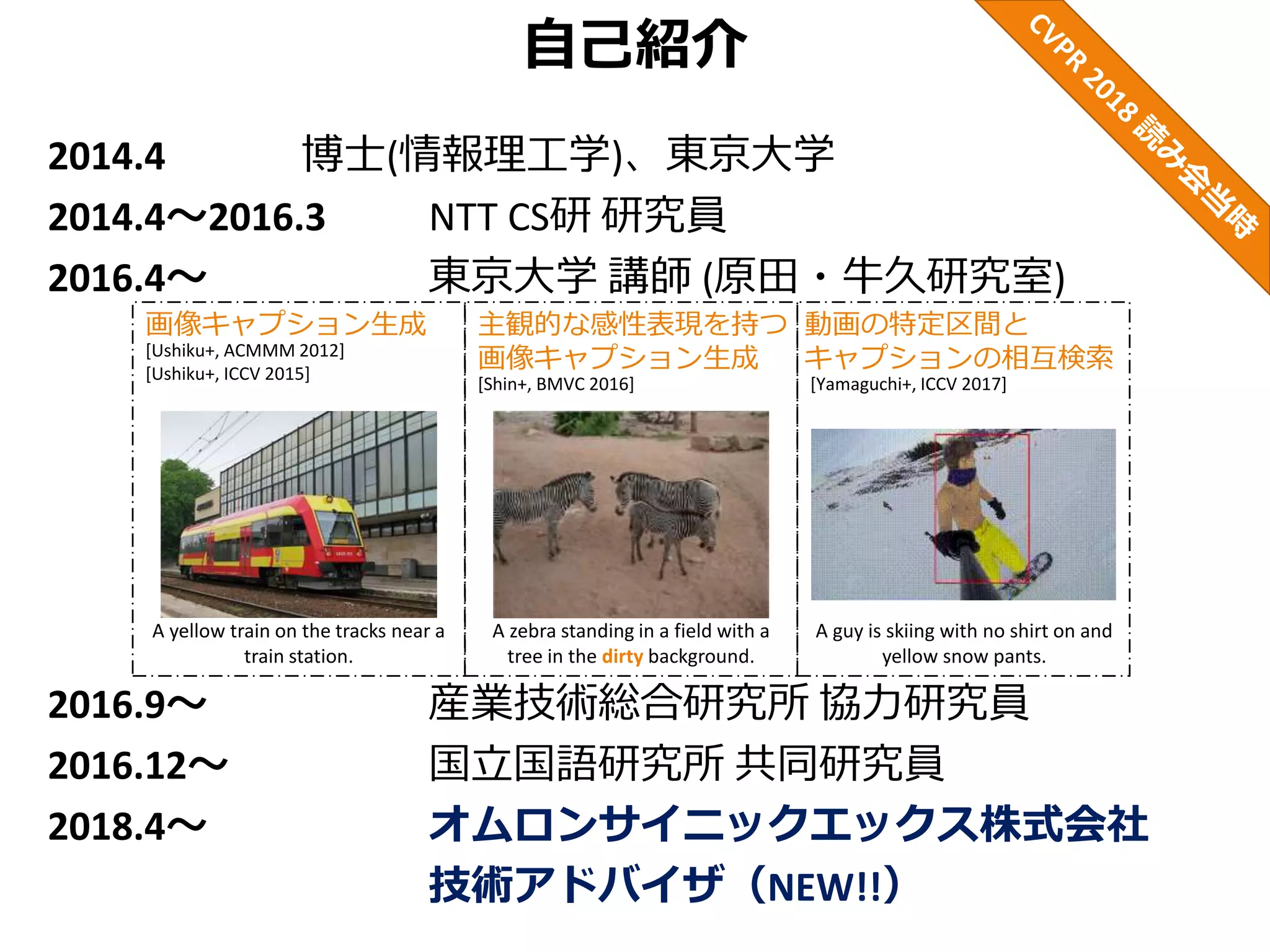 自己紹介
2014.4 博士(情報理工学)、東京大学
2014.4～2016.3 NTT CS研 研究員
2016.4～ 東京大学 講師 (原田・牛久研究室)
2016.9～ 産業技術総合研究所 協力研究員
2016.12～ 国立国語研究所 共同研究員
2018.4～ オムロンサイニックエックス株式会社
技術アドバイザ（NEW!!）
[Ushiku+, ACMMM 2012]
[Ushiku+, ICCV 2015]
画像キャプション生成 主観的な感性表現を持つ
画像キャプション生成
動画の特定区間と
キャプションの相互検索
[Yamaguchi+, ICCV 2017]
A guy is skiing with no shirt on and
yellow snow pants.
A zebra standing in a field with a
tree in the dirty background.
[Shin+, BMVC 2016]
A yellow train on the tracks near a
train station.
 