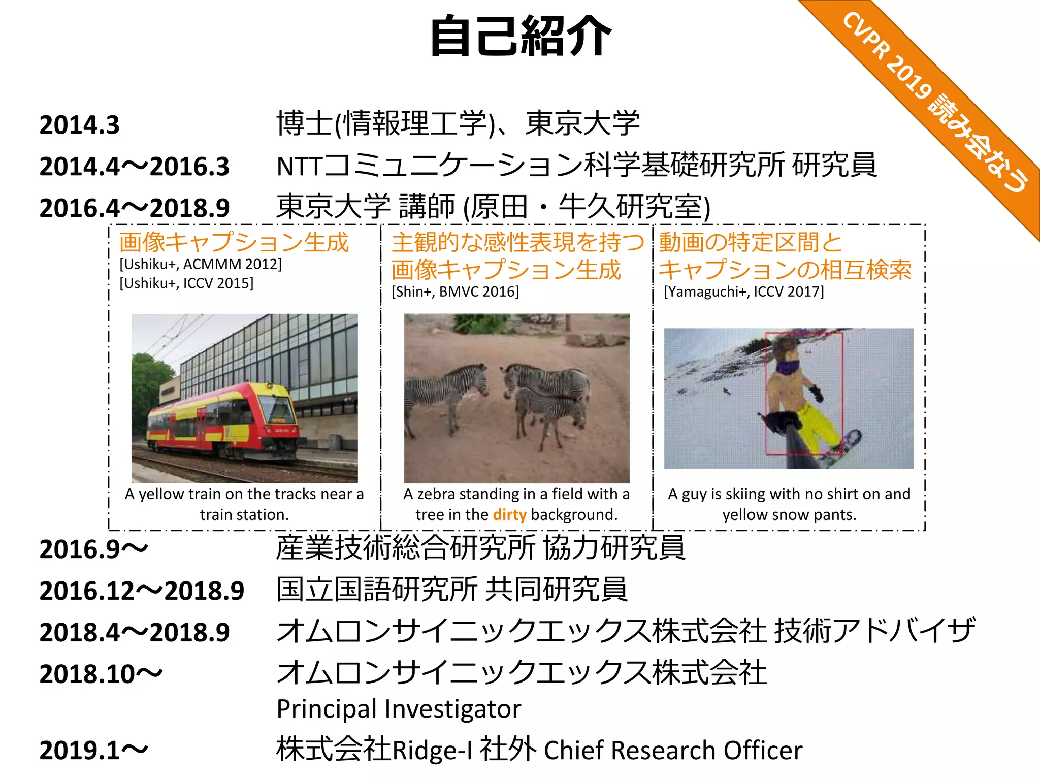 自己紹介
2014.3 博士(情報理工学)、東京大学
2014.4～2016.3 NTTコミュニケーション科学基礎研究所 研究員
2016.4～2018.9 東京大学 講師 (原田・牛久研究室)
2016.9～ 産業技術総合研究所 協力研究員
2016.12～2018.9 国立国語研究所 共同研究員
2018.4～2018.9 オムロンサイニックエックス株式会社 技術アドバイザ
2018.10～ オムロンサイニックエックス株式会社
Principal Investigator
2019.1～ 株式会社Ridge-I 社外 Chief Research Officer
[Ushiku+, ACMMM 2012]
[Ushiku+, ICCV 2015]
画像キャプション生成 主観的な感性表現を持つ
画像キャプション生成
動画の特定区間と
キャプションの相互検索
[Yamaguchi+, ICCV 2017]
A guy is skiing with no shirt on and
yellow snow pants.
A zebra standing in a field with a
tree in the dirty background.
[Shin+, BMVC 2016]
A yellow train on the tracks near a
train station.
 