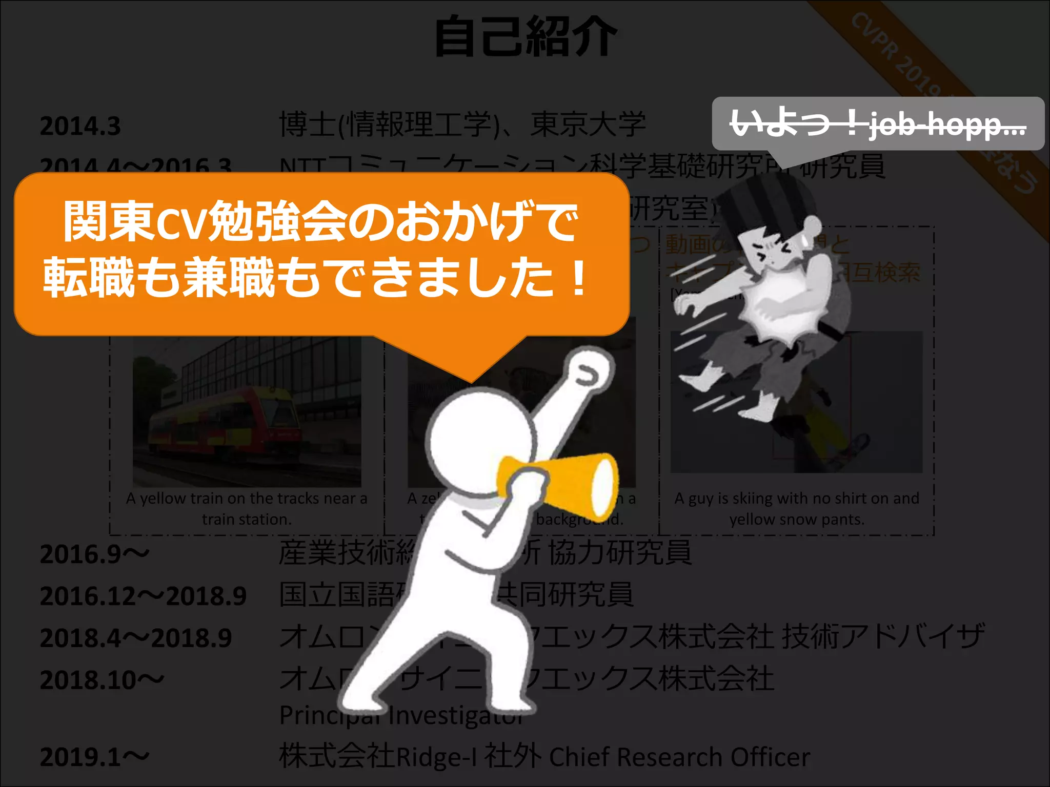 自己紹介
2014.3 博士(情報理工学)、東京大学
2014.4～2016.3 NTTコミュニケーション科学基礎研究所 研究員
2016.4～2018.9 東京大学 講師 (原田・牛久研究室)
2016.9～ 産業技術総合研究所 協力研究員
2016.12～2018.9 国立国語研究所 共同研究員
2018.4～2018.9 オムロンサイニックエックス株式会社 技術アドバイザ
2018.10～ オムロンサイニックエックス株式会社
Principal Investigator
2019.1～ 株式会社Ridge-I 社外 Chief Research Officer
[Ushiku+, ACMMM 2012]
[Ushiku+, ICCV 2015]
画像キャプション生成 主観的な感性表現を持つ
画像キャプション生成
動画の特定区間と
キャプションの相互検索
[Yamaguchi+, ICCV 2017]
A guy is skiing with no shirt on and
yellow snow pants.
A zebra standing in a field with a
tree in the dirty background.
[Shin+, BMVC 2016]
A yellow train on the tracks near a
train station.
いよっ！job-hopp…
関東CV勉強会のおかげで
転職も兼職もできました！
 