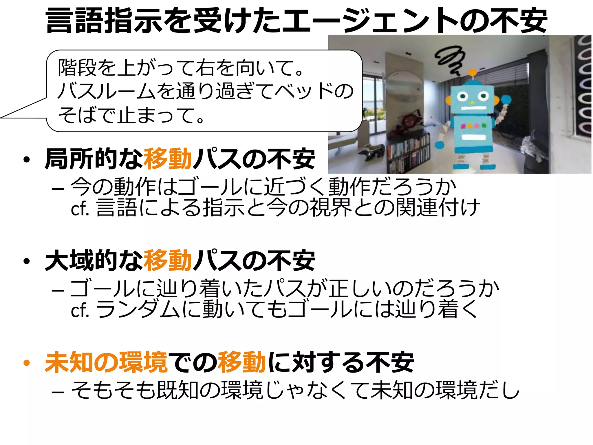 言語指示を受けたエージェントの不安
• 局所的な移動パスの不安
– 今の動作はゴールに近づく動作だろうか
cf. 言語による指示と今の視界との関連付け
• 大域的な移動パスの不安
– ゴールに辿り着いたパスが正しいのだろうか
cf. ランダムに動いてもゴールには辿り着く
• 未知の環境での移動に対する不安
– そもそも既知の環境じゃなくて未知の環境だし
階段を上がって右を向いて。
バスルームを通り過ぎてベッドの
そばで止まって。
 