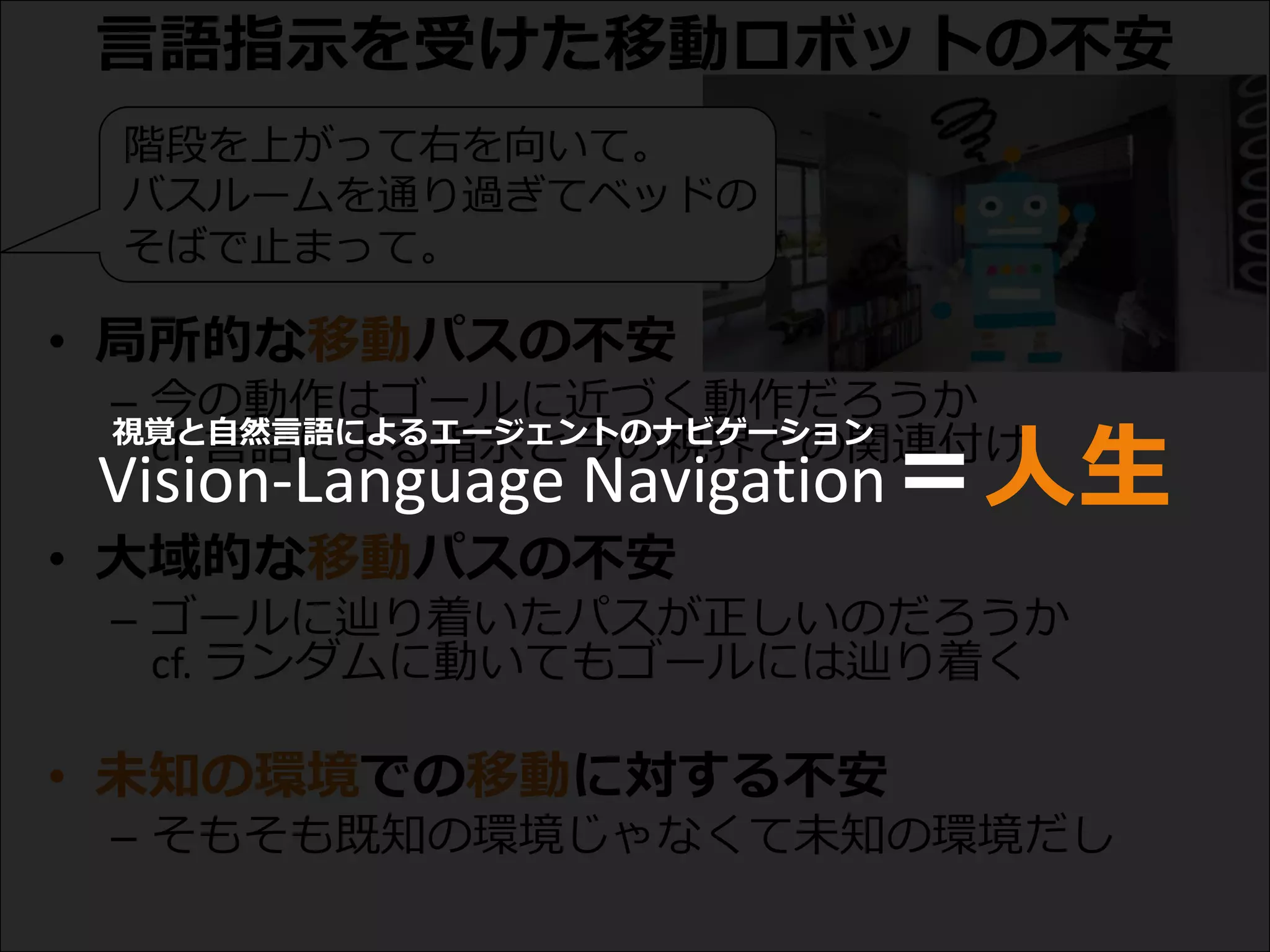 言語指示を受けた移動ロボットの不安
• 局所的な移動パスの不安
– 今の動作はゴールに近づく動作だろうか
cf. 言語による指示と今の視界との関連付け
• 大域的な移動パスの不安
– ゴールに辿り着いたパスが正しいのだろうか
cf. ランダムに動いてもゴールには辿り着く
• 未知の環境での移動に対する不安
– そもそも既知の環境じゃなくて未知の環境だし
階段を上がって右を向いて。
バスルームを通り過ぎてベッドの
そばで止まって。
Vision-Language Navigation＝人生
視覚と自然言語によるエージェントのナビゲーション
 