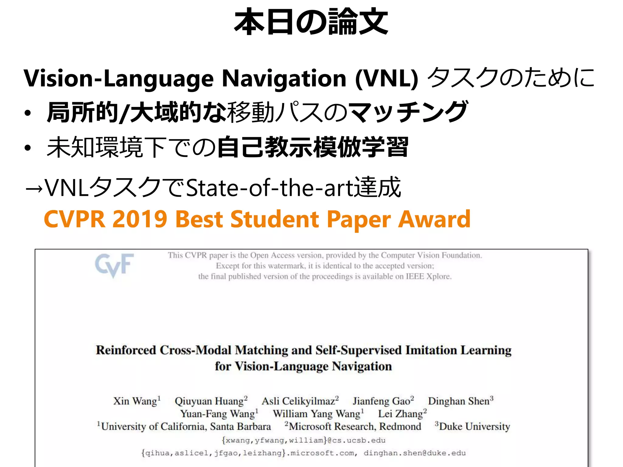 本日の論文
Vision-Language Navigation (VNL) タスクのために
• 局所的/大域的な移動パスのマッチング
• 未知環境下での自己教示模倣学習
→VNLタスクでState-of-the-art達成
CVPR 2019 Best Student Paper Award
 