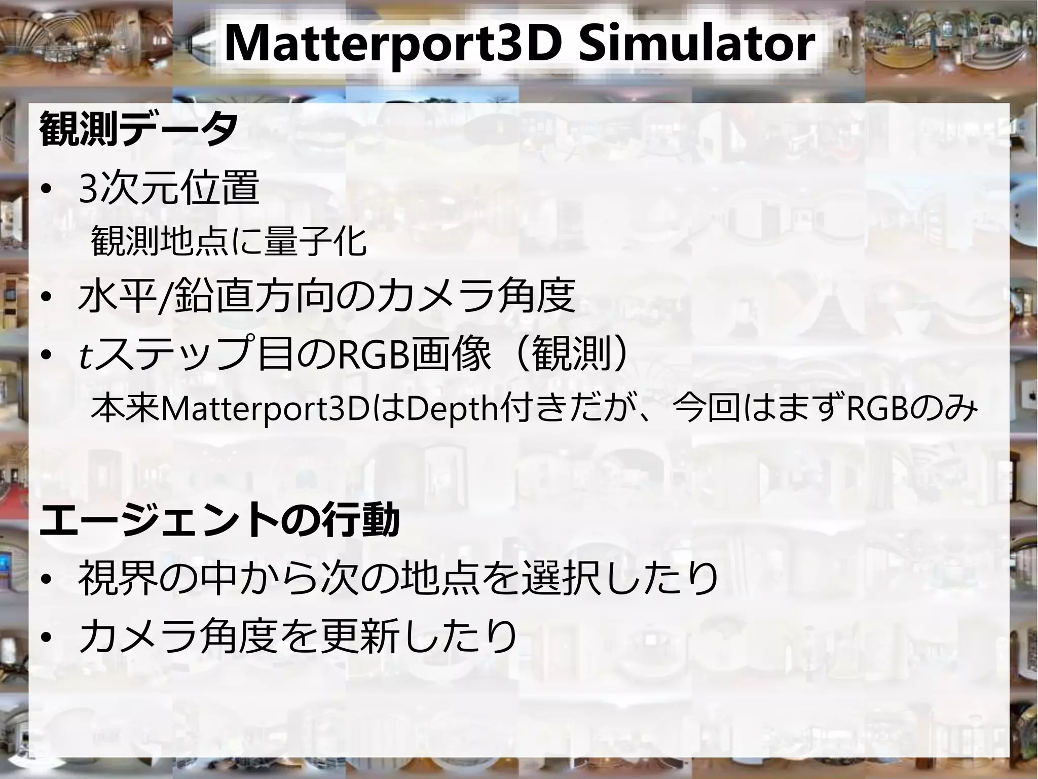 Matterport3D Simulator
観測データ
• 3次元位置
観測地点に量子化
• 水平/鉛直方向のカメラ角度
• 𝑡ステップ目のRGB画像（観測）
本来Matterport3DはDepth付きだが、今回はまずRGBのみ
エージェントの行動
• 視界の中から次の地点を選択したり
• カメラ角度を更新したり
 