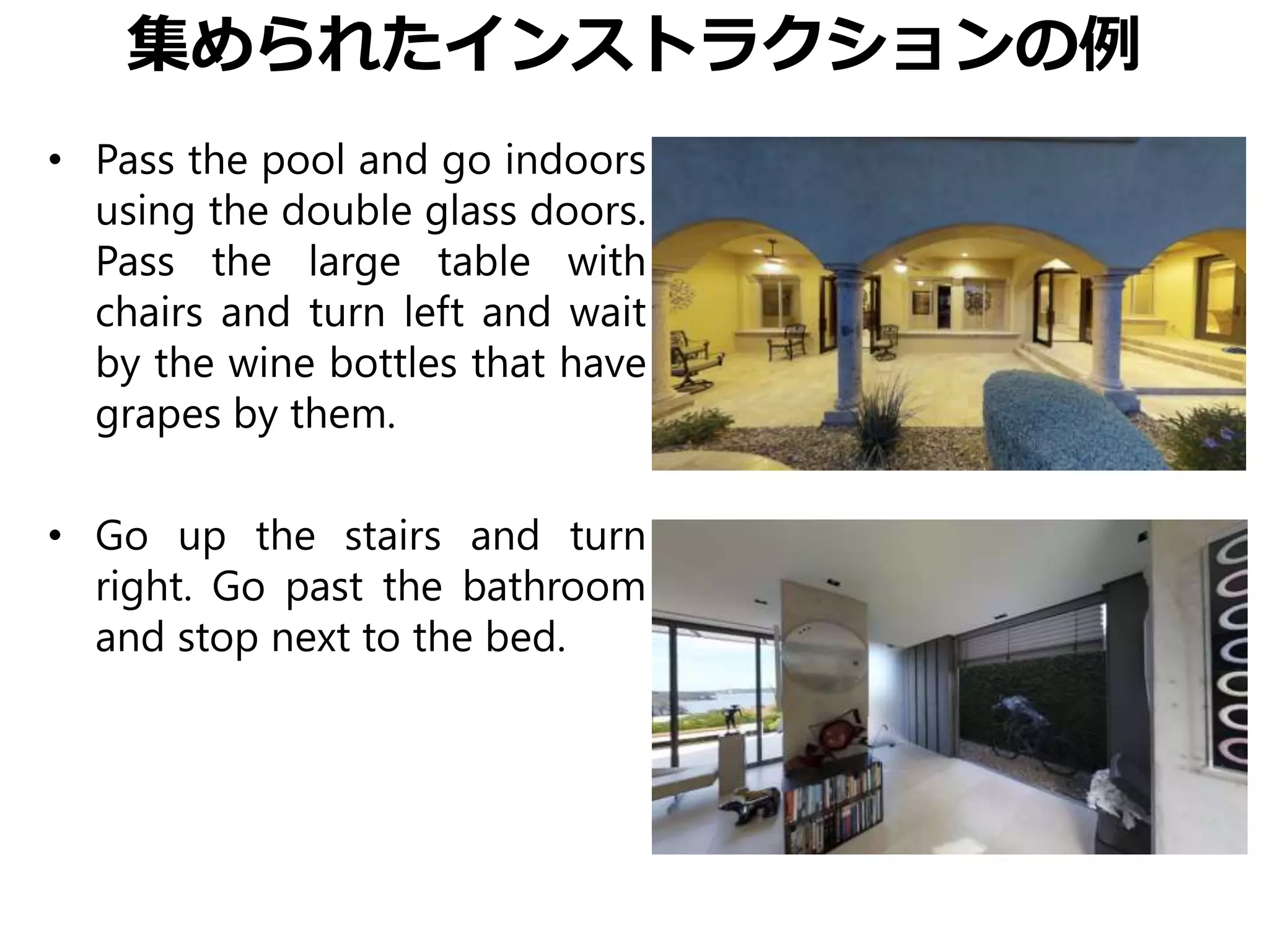 集められたインストラクションの例
• Pass the pool and go indoors
using the double glass doors.
Pass the large table with
chairs and turn left and wait
by the wine bottles that have
grapes by them.
• Go up the stairs and turn
right. Go past the bathroom
and stop next to the bed.
 