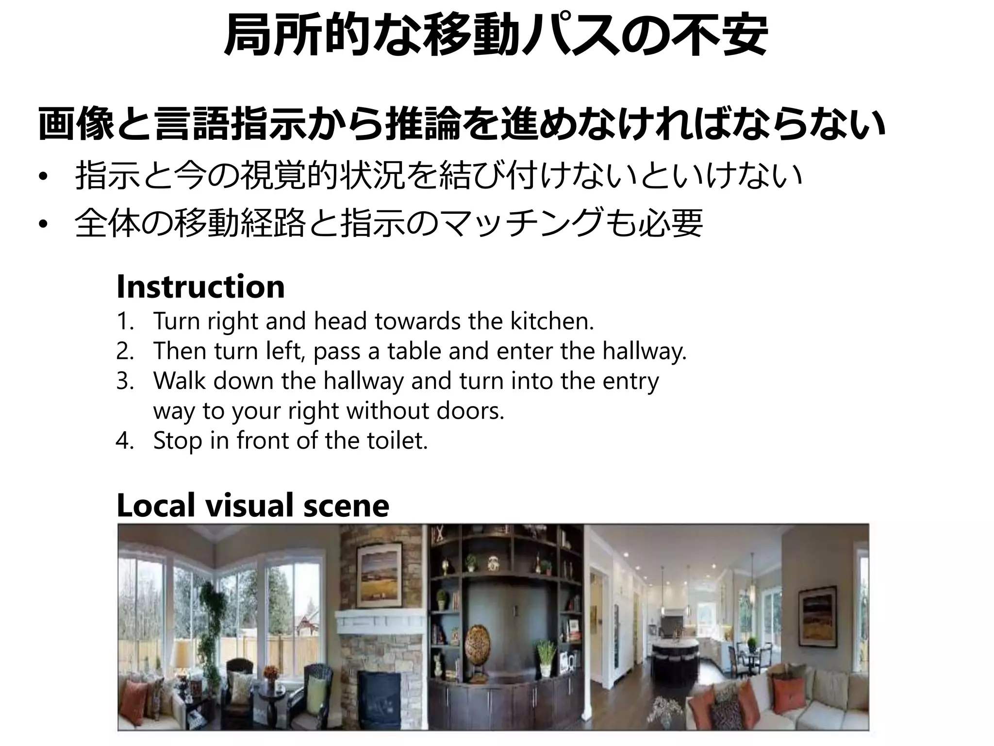 局所的な移動パスの不安
画像と言語指示から推論を進めなければならない
• 指示と今の視覚的状況を結び付けないといけない
• 全体の移動経路と指示のマッチングも必要
Instruction
1. Turn right and head towards the kitchen.
2. Then turn left, pass a table and enter the hallway.
3. Walk down the hallway and turn into the entry
way to your right without doors.
4. Stop in front of the toilet.
Local visual scene
 