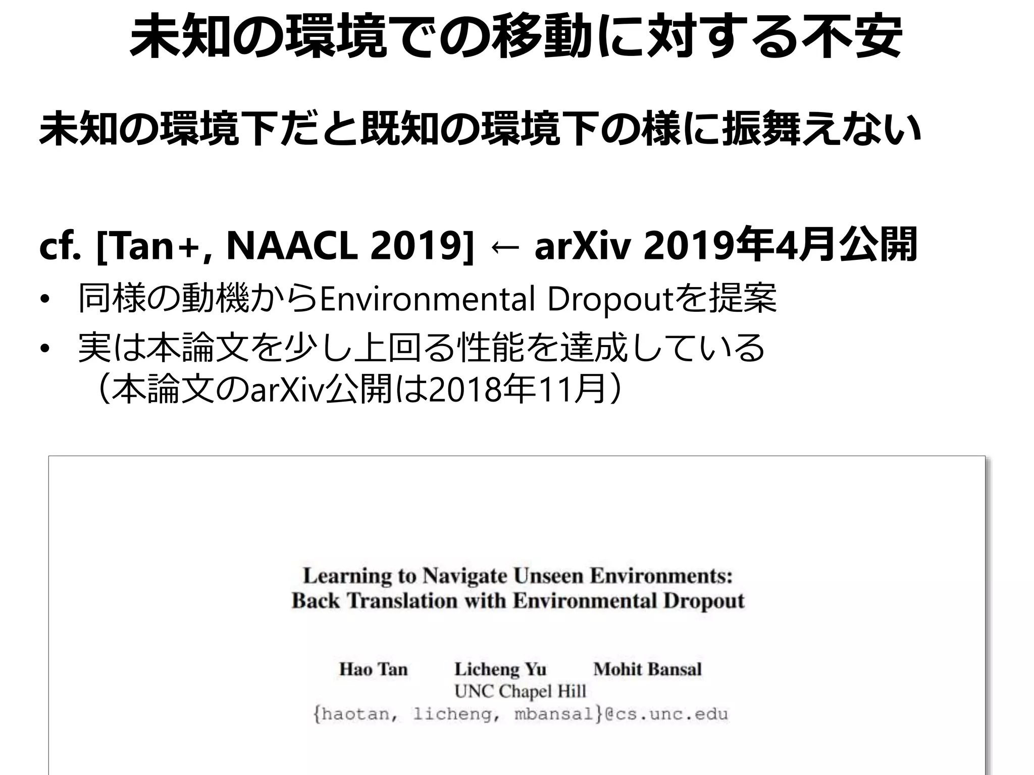 未知の環境での移動に対する不安
未知の環境下だと既知の環境下の様に振舞えない
cf. [Tan+, NAACL 2019] ← arXiv 2019年4月公開
• 同様の動機からEnvironmental Dropoutを提案
• 実は本論文を少し上回る性能を達成している
（本論文のarXiv公開は2018年11月）
 