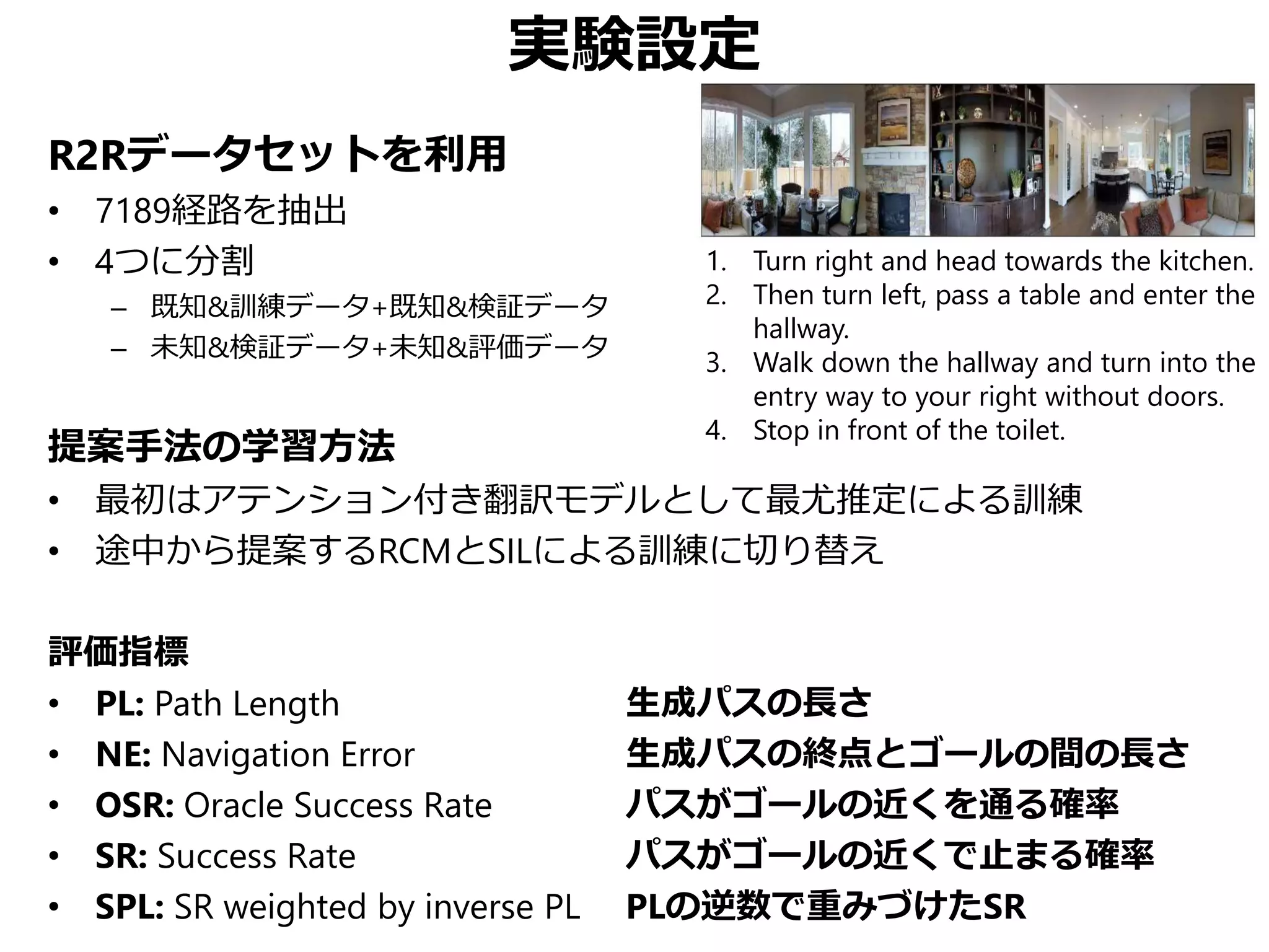 実験設定
R2Rデータセットを利用
• 7189経路を抽出
• 4つに分割
– 既知&訓練データ+既知&検証データ
– 未知&検証データ+未知&評価データ
提案手法の学習方法
• 最初はアテンション付き翻訳モデルとして最尤推定による訓練
• 途中から提案するRCMとSILによる訓練に切り替え
評価指標
• PL: Path Length 生成パスの長さ
• NE: Navigation Error 生成パスの終点とゴールの間の長さ
• OSR: Oracle Success Rate パスがゴールの近くを通る確率
• SR: Success Rate パスがゴールの近くで止まる確率
• SPL: SR weighted by inverse PL PLの逆数で重みづけたSR
1. Turn right and head towards the kitchen.
2. Then turn left, pass a table and enter the
hallway.
3. Walk down the hallway and turn into the
entry way to your right without doors.
4. Stop in front of the toilet.
 