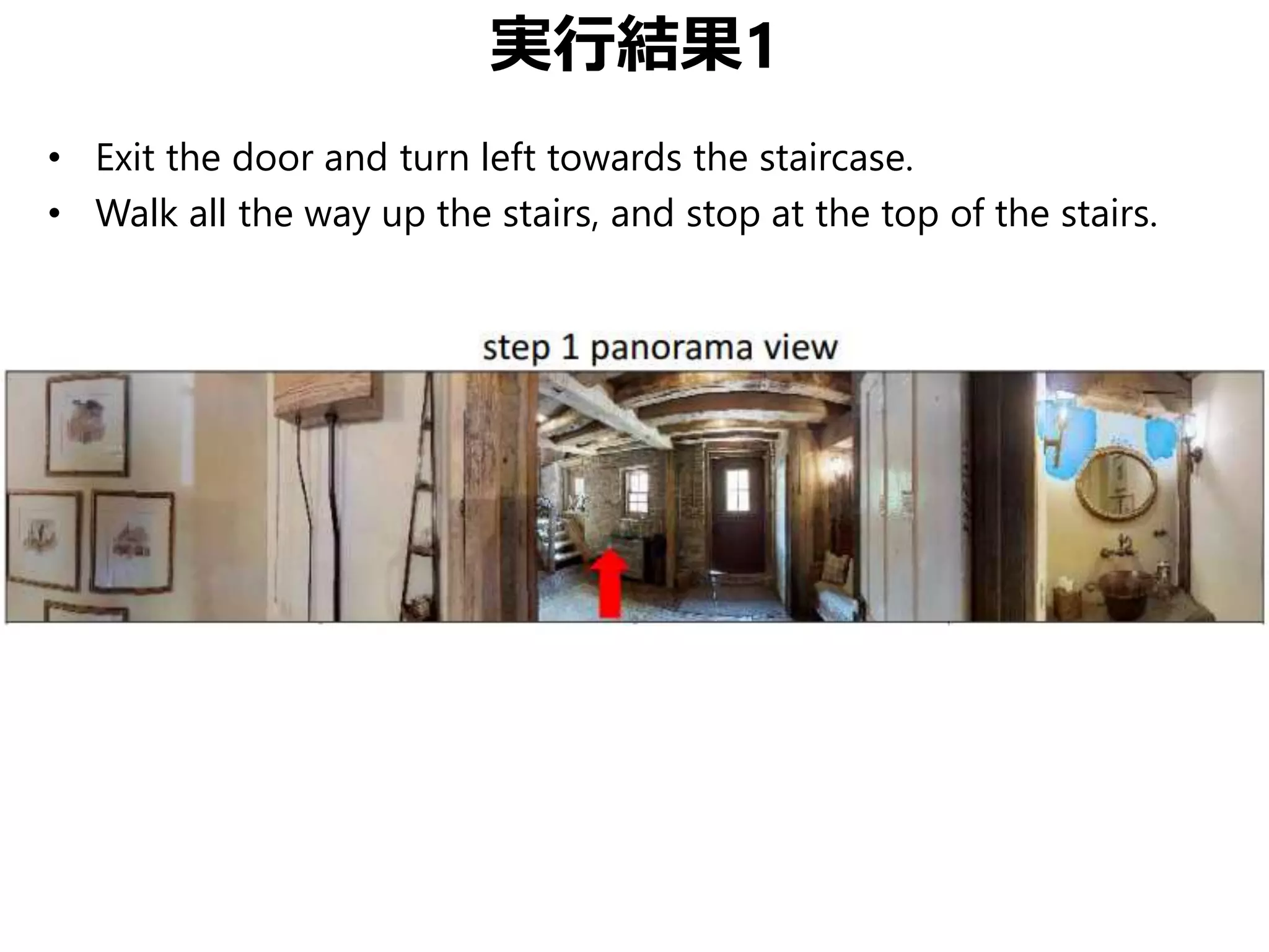実行結果1
• Exit the door and turn left towards the staircase.
• Walk all the way up the stairs, and stop at the top of the stairs.
 