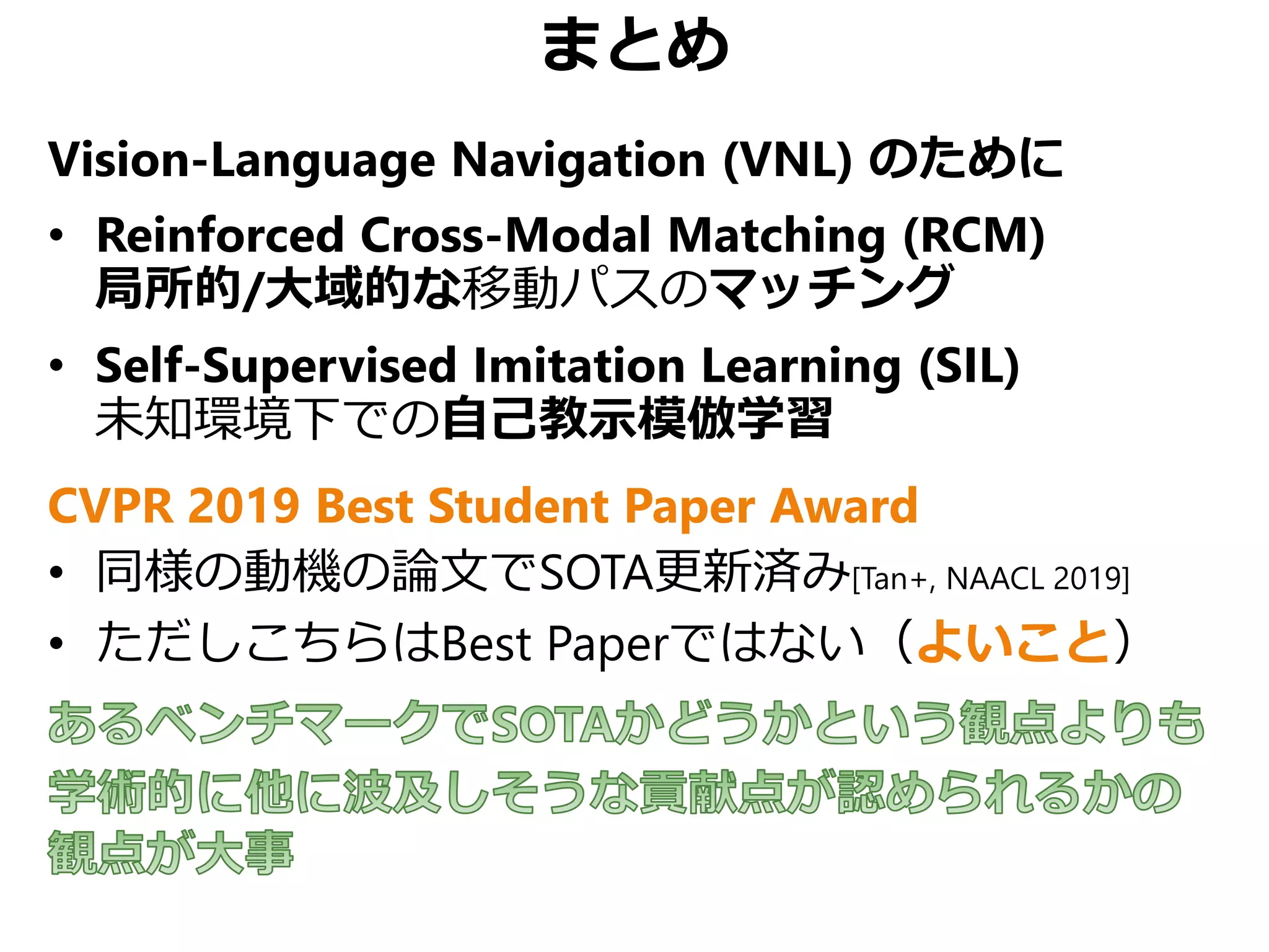 まとめ
Vision-Language Navigation (VNL) のために
• Reinforced Cross-Modal Matching (RCM)
局所的/大域的な移動パスのマッチング
• Self-Supervised Imitation Learning (SIL)
未知環境下での自己教示模倣学習
CVPR 2019 Best Student Paper Award
• 同様の動機の論文でSOTA更新済み[Tan+, NAACL 2019]
• ただしこちらはBest Paperではない（よいこと）
 