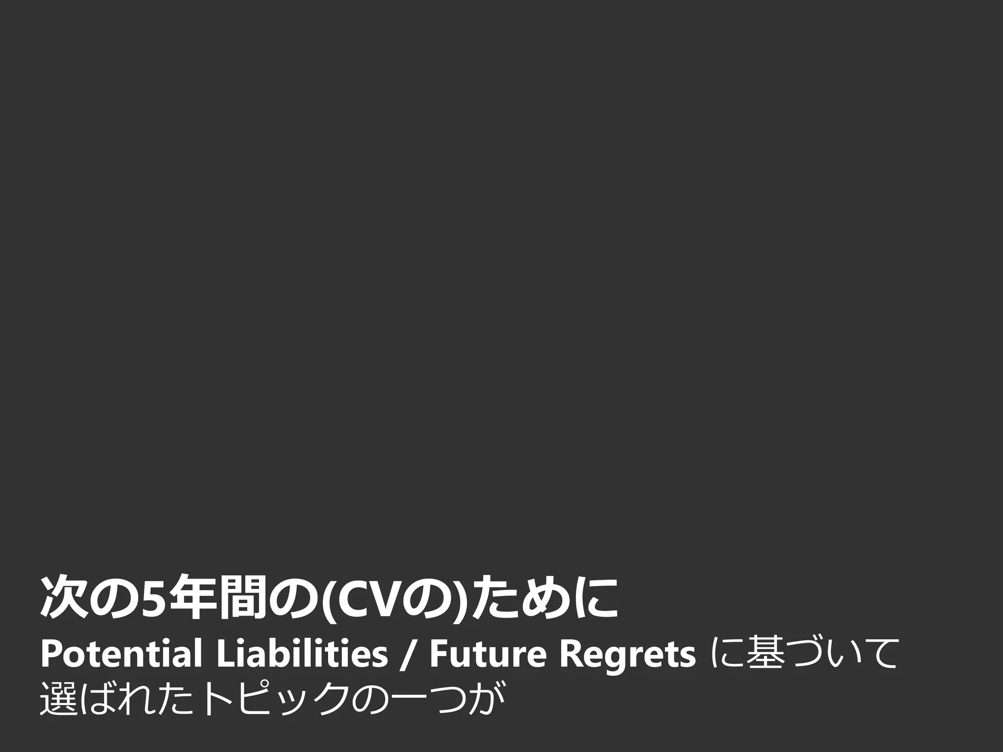 次の5年間の(CVの)ために
Potential Liabilities / Future Regrets に基づいて
選ばれたトピックの一つが
 