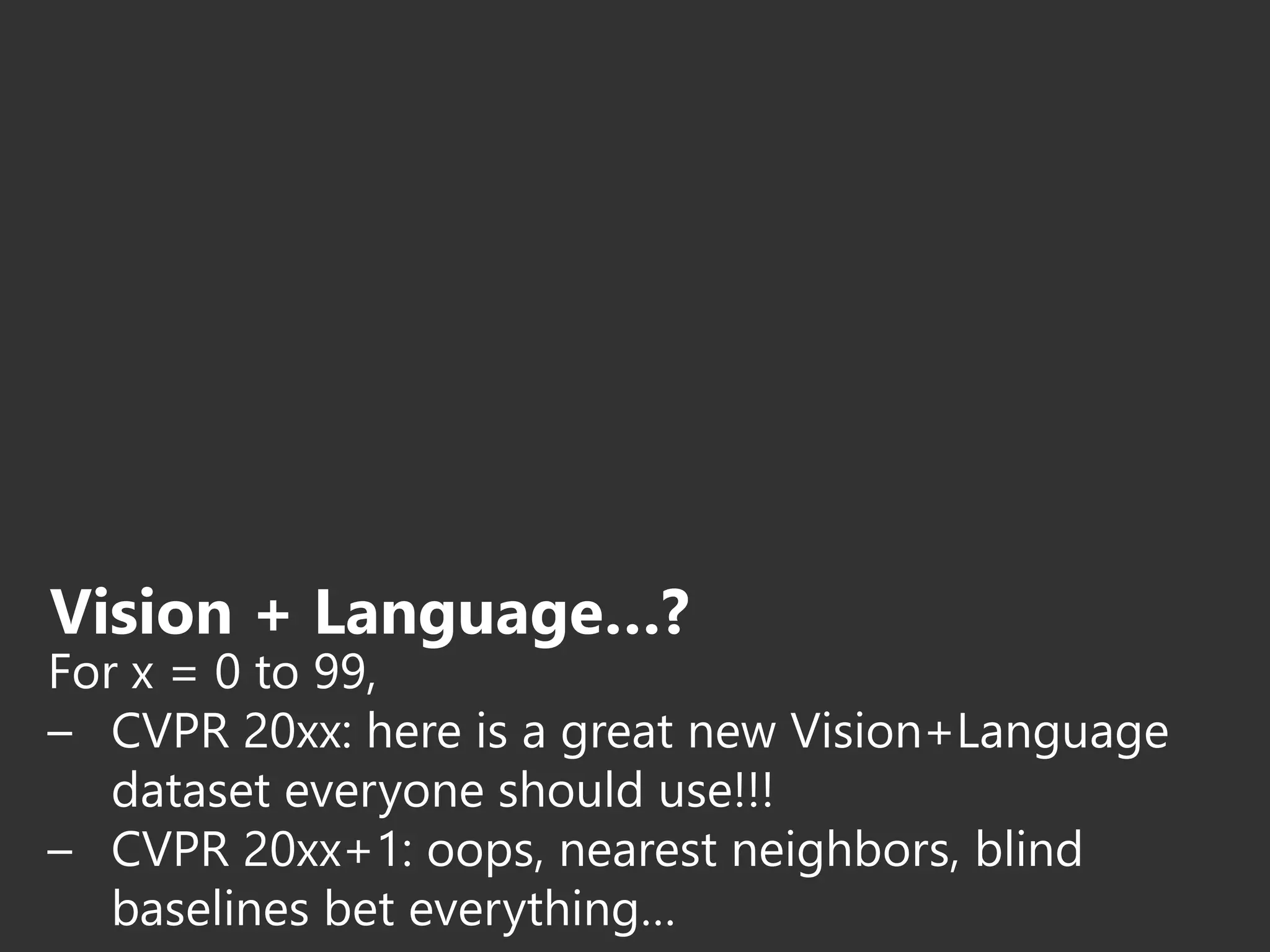 Vision + Language…?
For x = 0 to 99,
– CVPR 20xx: here is a great new Vision+Language
dataset everyone should use!!!
– CVPR 20xx+1: oops, nearest neighbors, blind
baselines bet everything…
 