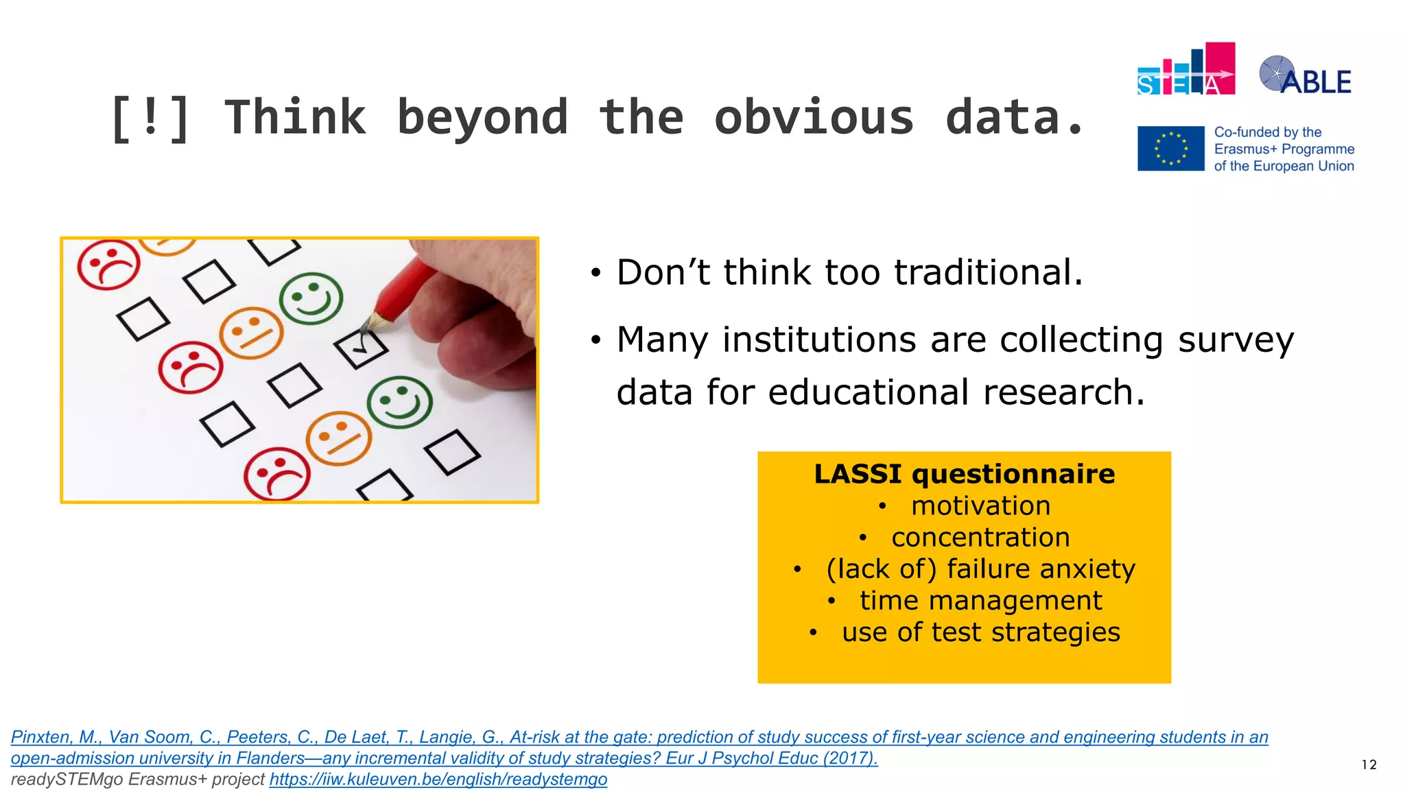 12
[!] Think beyond the obvious data.
• Don’t think too traditional.
• Many institutions are collecting survey
data for educational research.
LASSI questionnaire
• motivation
• concentration
• (lack of) failure anxiety
• time management
• use of test strategies
Pinxten, M., Van Soom, C., Peeters, C., De Laet, T., Langie, G., At-risk at the gate: prediction of study success of first-year science and engineering students in an
open-admission university in Flanders—any incremental validity of study strategies? Eur J Psychol Educ (2017).
readySTEMgo Erasmus+ project https://iiw.kuleuven.be/english/readystemgo
 