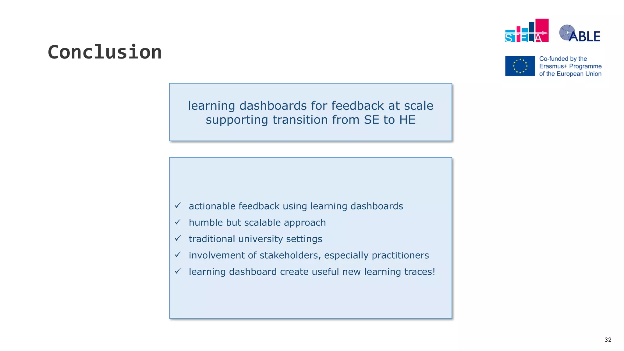 32
Conclusion
learning dashboards for feedback at scale
supporting transition from SE to HE
 actionable feedback using learning dashboards
 humble but scalable approach
 traditional university settings
 involvement of stakeholders, especially practitioners
 learning dashboard create useful new learning traces!
 