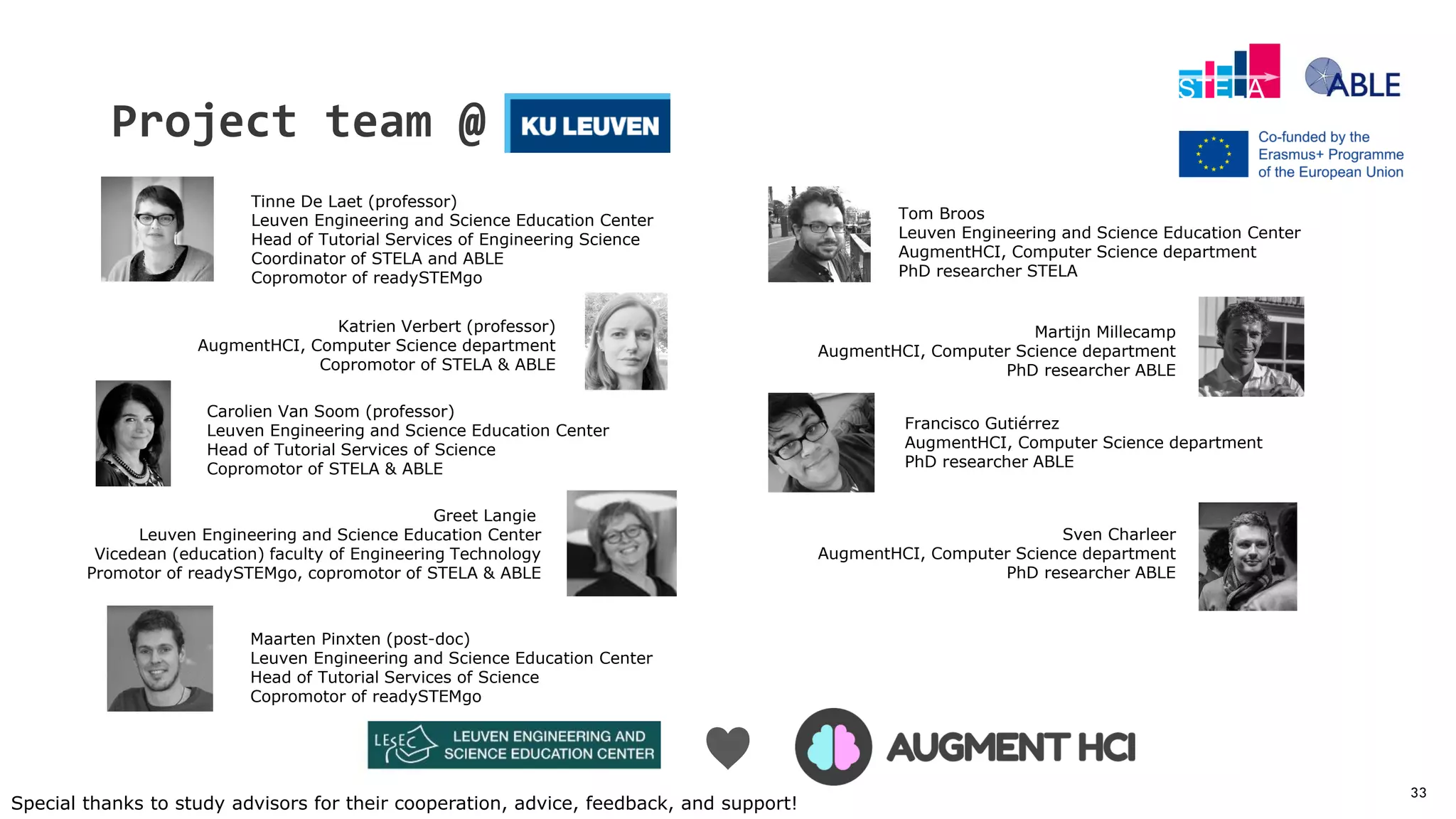 33
Project team @
Sven Charleer
AugmentHCI, Computer Science department
PhD researcher ABLE
Katrien Verbert (professor)
AugmentHCI, Computer Science department
Copromotor of STELA & ABLE
Carolien Van Soom (professor)
Leuven Engineering and Science Education Center
Head of Tutorial Services of Science
Copromotor of STELA & ABLE
Greet Langie
Leuven Engineering and Science Education Center
Vicedean (education) faculty of Engineering Technology
Promotor of readySTEMgo, copromotor of STELA & ABLE
Tinne De Laet (professor)
Leuven Engineering and Science Education Center
Head of Tutorial Services of Engineering Science
Coordinator of STELA and ABLE
Copromotor of readySTEMgo
Francisco Gutiérrez
AugmentHCI, Computer Science department
PhD researcher ABLE
Tom Broos
Leuven Engineering and Science Education Center
AugmentHCI, Computer Science department
PhD researcher STELA
Martijn Millecamp
AugmentHCI, Computer Science department
PhD researcher ABLE
Special thanks to study advisors for their cooperation, advice, feedback, and support!
♥
Maarten Pinxten (post-doc)
Leuven Engineering and Science Education Center
Head of Tutorial Services of Science
Copromotor of readySTEMgo
 
