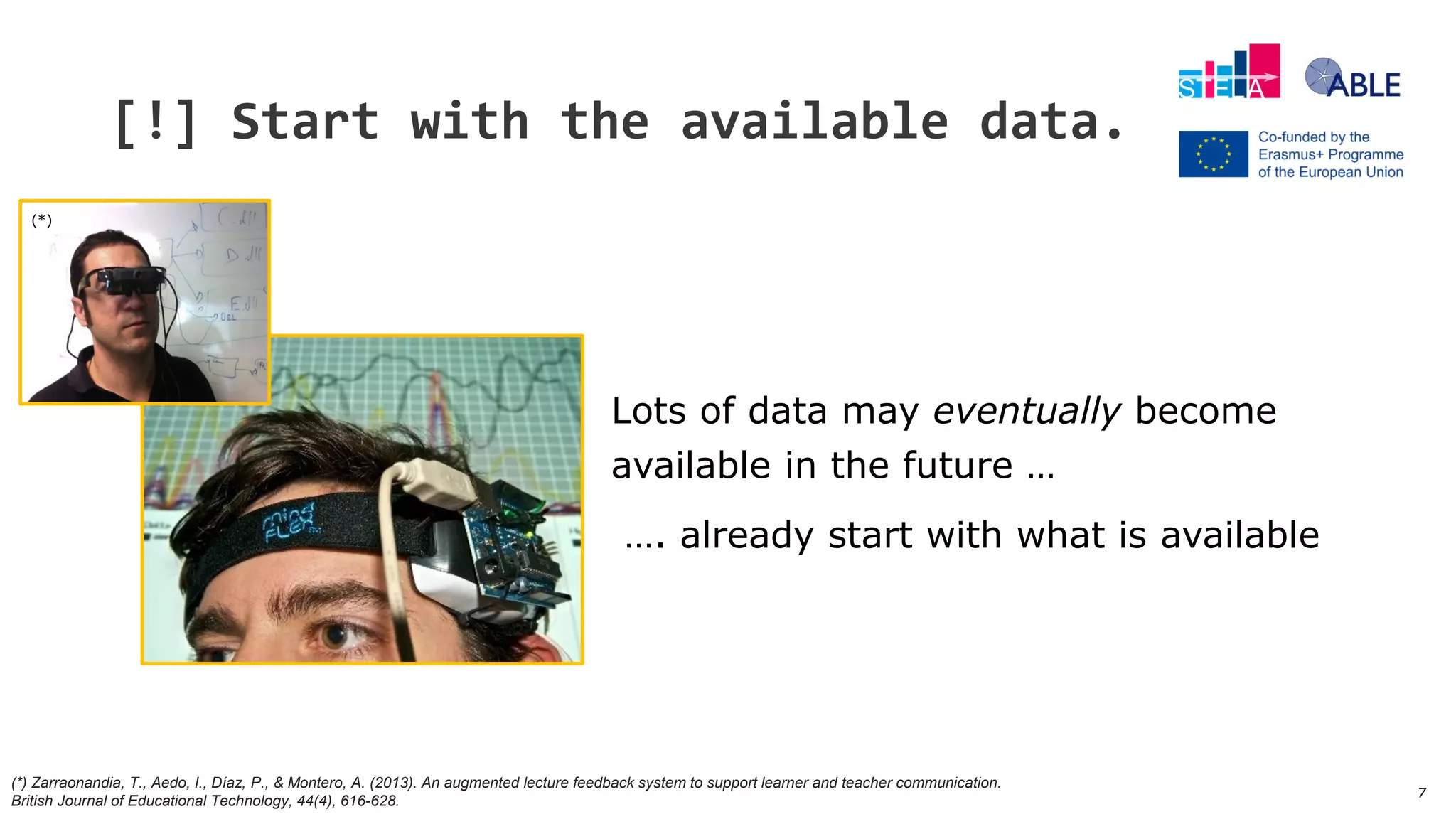 7
[!] Start with the available data.
Lots of data may eventually become
available in the future …
…. already start with what is available
(*)
(*) Zarraonandia, T., Aedo, I., Díaz, P., & Montero, A. (2013). An augmented lecture feedback system to support learner and teacher communication.
British Journal of Educational Technology, 44(4), 616-628.
 