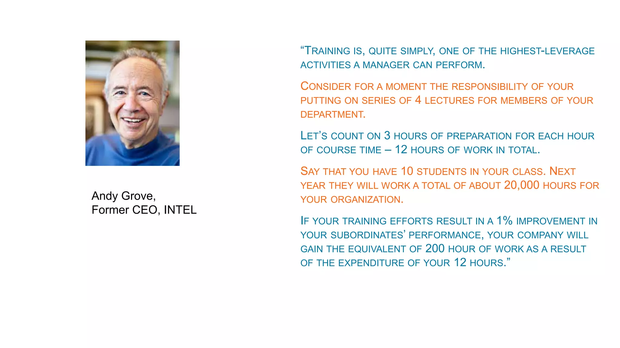 “TRAINING IS, QUITE SIMPLY, ONE OF THE HIGHEST-LEVERAGE
ACTIVITIES A MANAGER CAN PERFORM.
CONSIDER FOR A MOMENT THE RESPONSIBILITY OF YOUR
PUTTING ON SERIES OF 4 LECTURES FOR MEMBERS OF YOUR
DEPARTMENT.
LET’S COUNT ON 3 HOURS OF PREPARATION FOR EACH HOUR
OF COURSE TIME – 12 HOURS OF WORK IN TOTAL.
SAY THAT YOU HAVE 10 STUDENTS IN YOUR CLASS. NEXT
YEAR THEY WILL WORK A TOTAL OF ABOUT 20,000 HOURS FOR
YOUR ORGANIZATION.
IF YOUR TRAINING EFFORTS RESULT IN A 1% IMPROVEMENT IN
YOUR SUBORDINATES’ PERFORMANCE, YOUR COMPANY WILL
GAIN THE EQUIVALENT OF 200 HOUR OF WORK AS A RESULT
OF THE EXPENDITURE OF YOUR 12 HOURS.”
Andy Grove,
Former CEO, INTEL
 