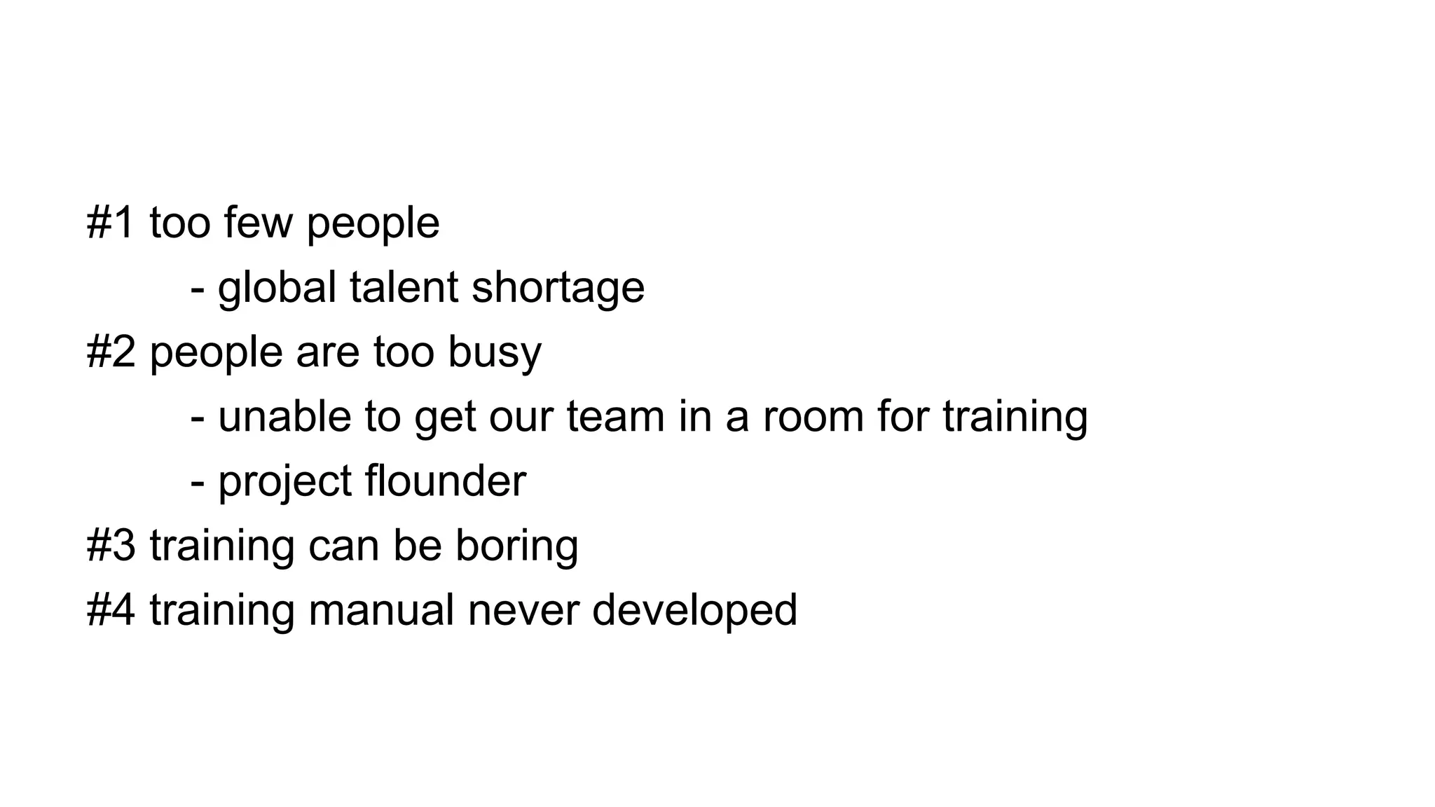 #1 too few people
- global talent shortage
#2 people are too busy
- unable to get our team in a room for training
- project flounder
#3 training can be boring
#4 training manual never developed
 