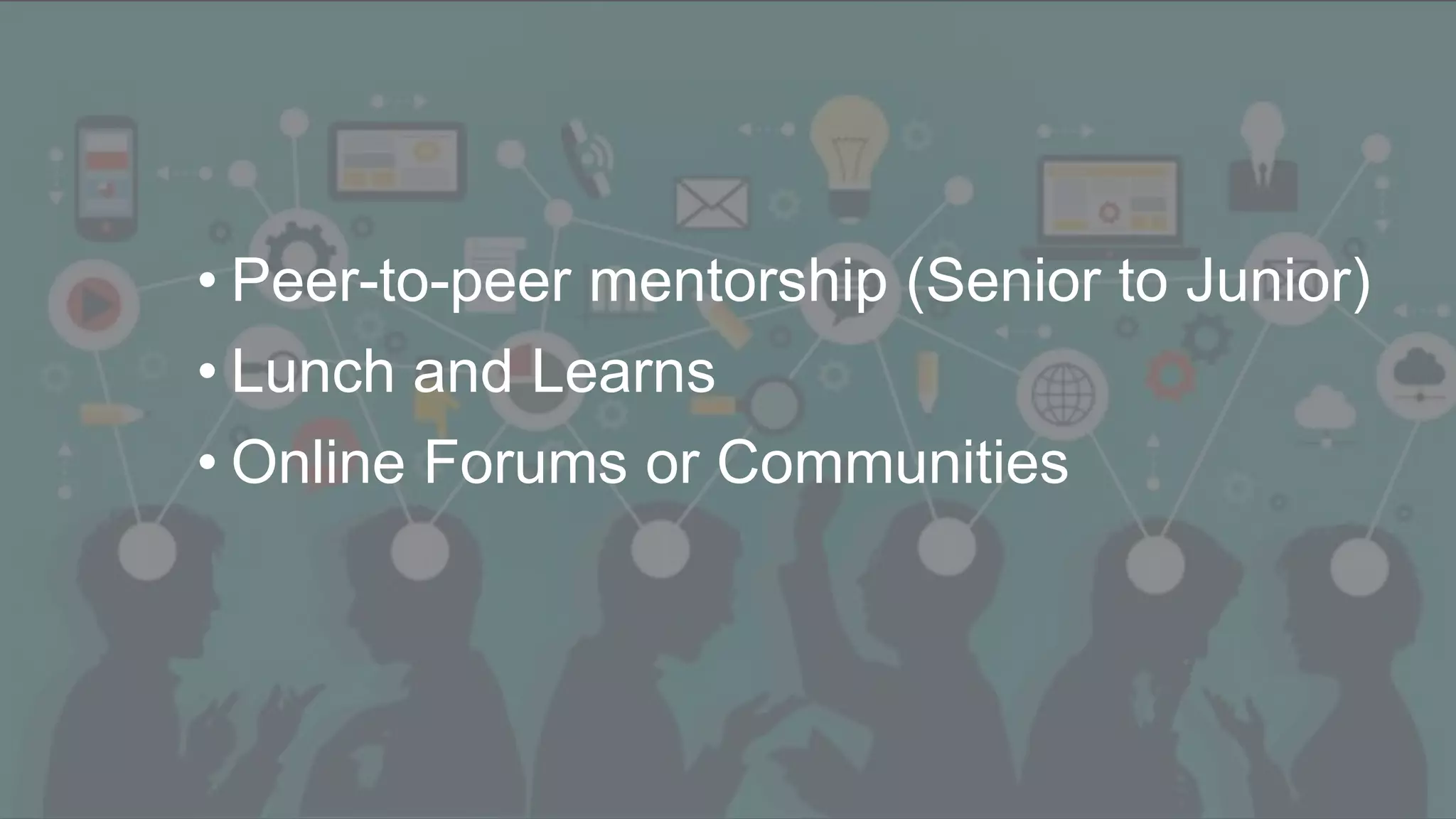Student becomes Teacher
• Peer-to-peer mentorship (Senior to Junior)
• Lunch and Learns
• Online Forums or Communities
 