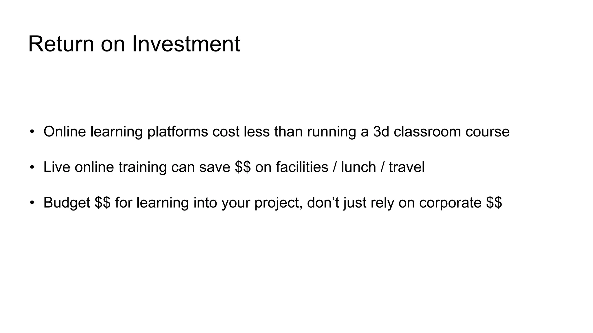 • Online learning platforms cost less than running a 3d classroom course
• Live online training can save $$ on facilities / lunch / travel
• Budget $$ for learning into your project, don’t just rely on corporate $$
Return on Investment
 