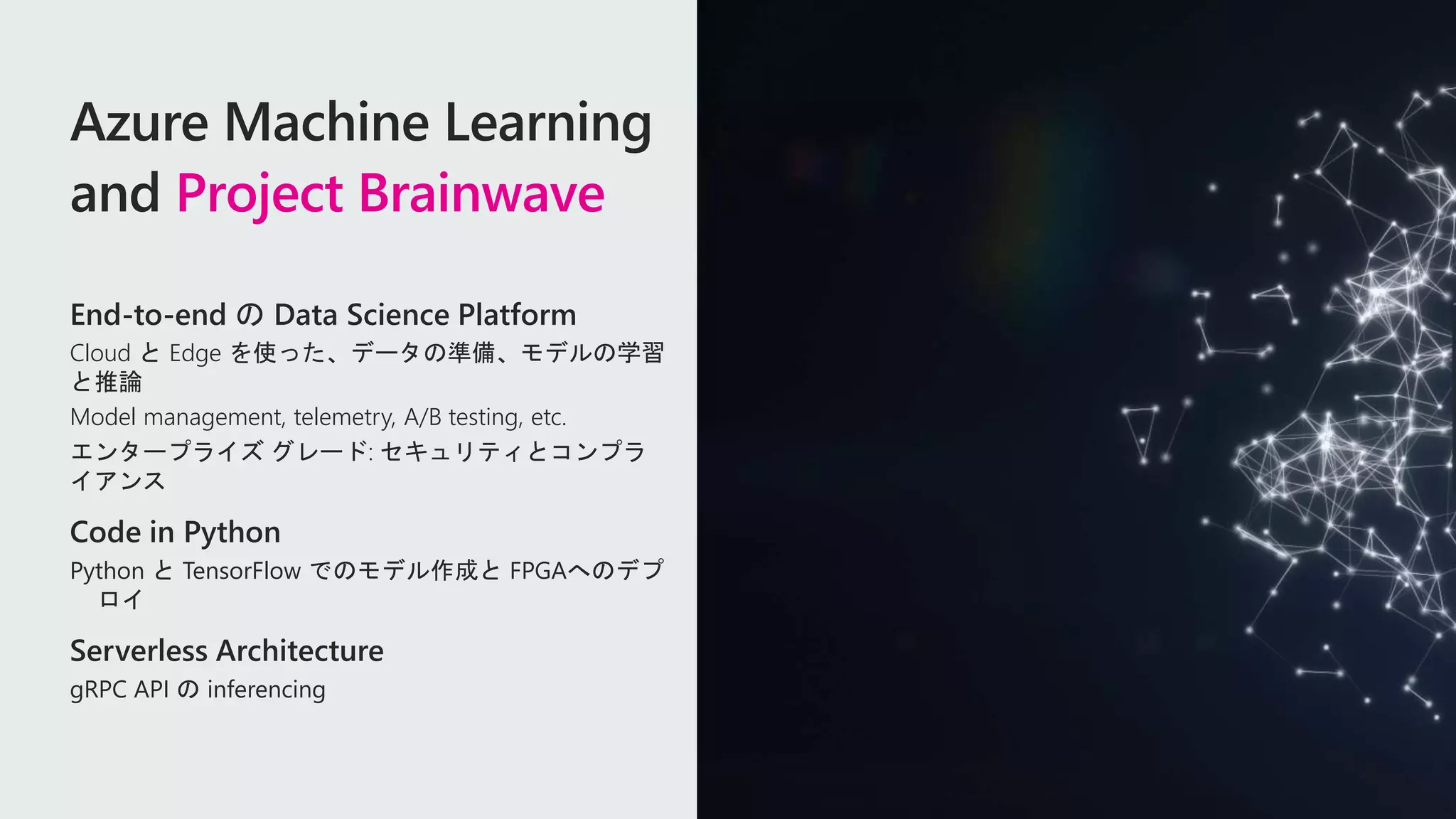 Azure Machine Learning
and Project Brainwave
End-to-end の Data Science Platform
Cloud と Edge を使った、データの準備、モデルの学習
と推論
Model management, telemetry, A/B testing, etc.
エンタープライズ グレード: セキュリティとコンプラ
イアンス
Code in Python
Python と TensorFlow でのモデル作成と FPGAへのデプ
ロイ
Serverless Architecture
gRPC API の inferencing
 