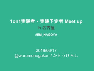 1on1実践者・実践予定者 Meet up
in 名古屋
#EM_NAGOYA
2019/06/17
@warumonogakari / かとうひろし
 