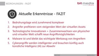 06.07.2019 www.bitmedia.at
BEDROHUNGEN - FAZIT
Aktuelle Erkenntnisse - FAZIT
1. Bedrohungslage wird zunehmend komplexer
2. Angreifer profitieren vom steigenden Wert der virtuellen Assets
3. Technologische Innovationen + Zusammenwachsen von physischer
und virtueller Welt schafft neue Angriffsmöglichkeiten
4. Malware ist und bleibt das wichtigste Werkzeug von Angreifern
5. Cyberangriffe werden intelligenter und brauchen künftig auch
künstliche Intelligenz (AI) zur Abwehr
 