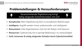 06.07.2019 www.bitmedia.at
DIGITALISIERUNG & HERAUSFORDERUNGEN
Problemstellungen & Herausforderungen
 Komplexität: Mehr Digitalisierung führt zu komplexeren Bedrohungen
 Intelligenz: Angriffe werden immer professioneller und intelligenter
 Bewusstsein: Viele Organisationen sind sich der Risiken nicht bewusst
 Ressourcen: Cybersecurity hat zu geringe Bedeutung (=zu wenig Budget)
 Fazit: Immenser & stetig steigender Schaden durch Cyberkriminalität!
Voranschreitende Digitalisierung bringt
stetig steigende Sicherheitsrisiken mit sich!
 