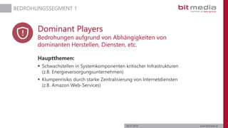 06.07.2019 www.bitmedia.at
BEDROHUNGSSEGMENT 1
Dominant Players
Bedrohungen aufgrund von Abhängigkeiten von
dominanten Herstellen, Diensten, etc.
Hauptthemen:
 Schwachstellen in Systemkomponenten kritischer Infrastrukturen
(z.B. Energieversorgungsunternehmen)
 Klumpenrisiko durch starke Zentralisierung von Internetdiensten
(z.B. Amazon Web-Services)
 