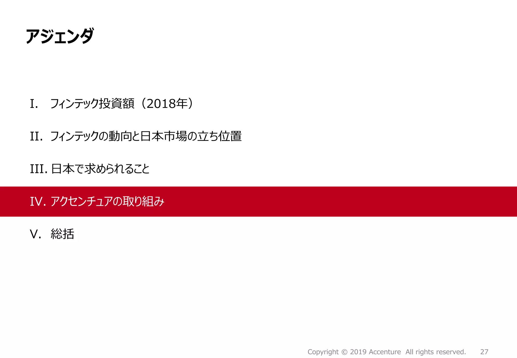 27Copyright © 2019 Accenture All rights reserved.
アジェンダ
I. フィンテック投資額（2018年）
II. フィンテックの動向と日本市場の立ち位置
III. 日本で求められること
IV. アクセンチュアの取り組み
V. 総括
 