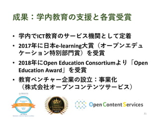 成果：学内教育の支援と各賞受賞
• 学内でICT教育のサービス機関として定着
• 2017年に日本e-learning大賞（オープンエデュ
ケーション特別部門賞）を受賞
• 2018年にOpen Education Consortiumより「O...