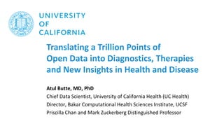 Translating a Trillion Points of
Open Data into Diagnostics, Therapies
and New Insights in Health and Disease
Atul Butte, MD, PhD
Chief Data Scientist, University of California Health (UC Health)
Director, Bakar Computational Health Sciences Institute, UCSF
Priscilla Chan and Mark Zuckerberg Distinguished Professor
 