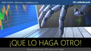 Automatizaciones SEO para vivir mejor
¡QUE LO HAGA OTRO!
IÑAKI HUERTA / @Ikhuerta / hola@ikaue.com
 