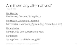 Are there any alternatives?
TL;DR: yes!
For Hystrix:
Resilience4j, Sentinel, Spring Retry
For Hystrix Dashboard / Turbine:
Micrometer + Monitoring System (e.g. Prometheus etc.)
For Archaius:
Spring Cloud Config, HashiCorp Vault
For Ribbon:
Spring Cloud Load Balancer, gRPC
2019-07-04 / Java Forum Stuttgart / Baris Cubukcuoglu & Fabian Keller 11
 
