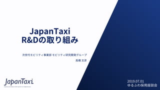 Proprietary and Confidential ©2017 JapanTaxi, Inc. All Rights Reserved
JapanTaxi
R&Dの取り組み
次世代モビリティ事業部 モビリティ研究開発グループ
⾼橋 ⽂彦
2019.07.01
ゆるふわ採⽤座談会
 