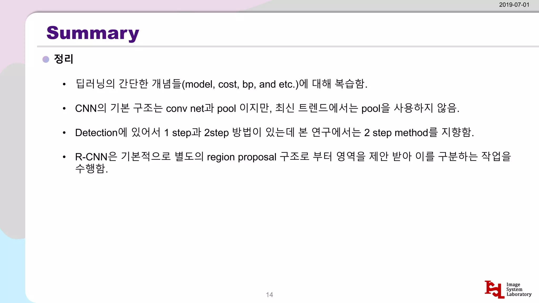 Summary
정리
2019-07-01
14
• 딥러닝의 간단한 개념들(model, cost, bp, and etc.)에 대해 복습함.
• CNN의 기본 구조는 conv net과 pool 이지만, 최신 트렌드에서는 pool을 사용하지 않음.
• Detection에 있어서 1 step과 2step 방법이 있는데 본 연구에서는 2 step method를 지향함.
• R-CNN은 기본적으로 별도의 region proposal 구조로 부터 영역을 제안 받아 이를 구분하는 작업을
수행함.
 