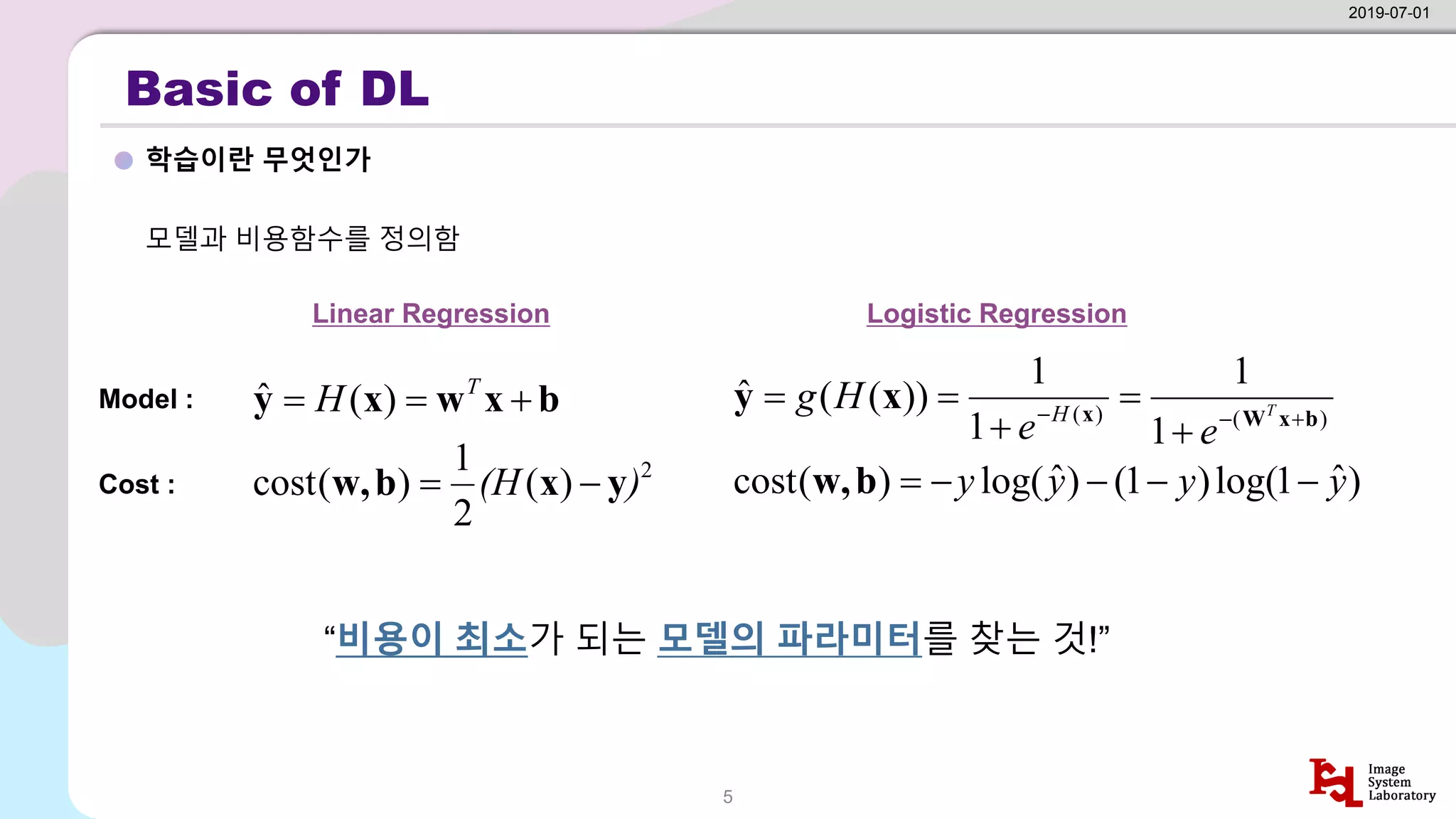 Basic of DL
학습이란 무엇인가
2019-07-01
5
모델과 비용함수를 정의함
“비용이 최소가 되는 모델의 파라미터를 찾는 것!”
Linear Regression Logistic Regression
b
x
w
x
y +
=
= T
H )
(
ˆ
2
)
(
2
1
)
(
cost )
(H y
x
b
w, −
=
)
(
)
(
1
1
1
1
))
(
(
ˆ
b
x
W
x
x
y +
−
−
+
=
+
=
= T
e
e
H
g H
)
ˆ
1
log(
)
1
(
)
ˆ
log(
)
(
cost y
y
y
y −
−
−
−
=
b
w,
Model :
Cost :
 