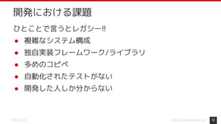 https://www.monotaro.com/2019.07.02
開発における課題
ひとことで言うとレガシー!!
● 複雑なシステム構成
● 独自実装フレームワーク/ライブラリ
● 多めのコピペ
● 自動化されたテストがない
● 開発した人しか分からない
13
 