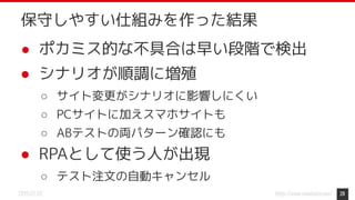 https://www.monotaro.com/2019.07.02
● ポカミス的な不具合は早い段階で検出
● シナリオが順調に増殖
○ サイト変更がシナリオに影響しにくい
○ PCサイトに加えスマホサイトも
○ ABテストの両パターン確認にも
● RPAとして使う人が出現
○ テスト注文の自動キャンセル
28
保守しやすい仕組みを作った結果
 