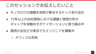 https://www.monotaro.com/2019.07.02
このセッションでお伝えしたいこと
● モノタロウは課題を技術で解決するテック系の会社
● 15年以上の自社開発における課題と理想の形の
ギャップを見極めモダナイゼーションに取り組み中
● 関西の会社だが東京でもエンジニアを募集中
○ オフィスは赤坂
3
 