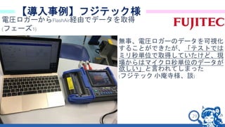 29
【導入事例】フジテック様
電圧ロガーからFlashAir経由でデータを取得
(フェーズ1)
無事、電圧ロガーのデータを可視化
することができたが、「テストでは
ミリ秒単位で取得していたけど、現
場からはマイクロ秒単位のデータが
欲しい」と言われてしまった
(フジテック 小庵寺様、談)
 