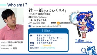 3
Who am I ?
辻 一郎 (つじ いちろう)
1976年2月 京都市生まれ
(株)KYOSO／IoT.kyoto
エバンジェリスト
AWS SAMURAI 2015
https://www.facebook.com/ichi0220
I like ...
旅 東南アジア中心
ミャンマー・ラオス・タイ...
国境萌え・I♥パクチー
料理 タイ料理作れます
AWS DynamoDB
SORACOM Funnel / Harvest Files
JAWS-UG関西IoT専門支部
JAWS-UG京都
SORACOM UG 関西
 