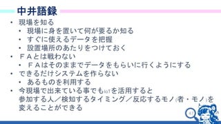 47
中井語録
• 現場を知る
• 現場に身を置いて何が要るか知る
• すぐに使えるデータを把握
• 設置場所のあたりをつけておく
• ＦＡとは戦わない
• ＦＡはそのままでデータをもらいに行くようにする
• できるだけシステムを作らない
• あるものを利用する
• 今現場で出来ている事でもIoTを活用すると
参加する人／検知するタイミング／反応するモノ(者・モノ)を
変えることができる
 