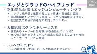 54
エッジとクラウドのハイブリッド
• 物体(商品)認識はエッジコンピューティングで
• エッジで繰り返し推論することで高速・高精度に認識
• 誤認識情報をクラウドに蓄積し、モデルの精度をより高く
• 全設置先で商品は共通なので同じモデルでOK
• 人物認識はクラウドサービスで
• 設置先各ユーザーに顔写真1枚を登録していただく
• 全人物を識別できるモデルを端末に配信することは不可能
→クラウドサービスが最適
• UI/UXへのこだわり
• iPadの前に立って顔とボトルを影に合わせるだけ
ブース
展示
 