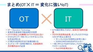 63
まとめ(OT ✕ IT ＝ 変化に強いIoT)
OT
• OT = Operation Technology
• 従来の生産技術や製品設計の世界
• OTでできることを無理にIoTでやろうとしない
• OTからITにデータをバトンパスするシンプル
な方法を考える
• OT部分は従来の手法で改善を続ける
• エンドユーザー活用の場合は、生産技術の
方の巻き込みが必須
IT
• IoTは銀の弾丸ではなく、従来のIT技術の延
長
• クラウドの活用は必須。オンプレミスでやると
コストが1桁以上変わる
• サーバレスとIoTの相性は非常に良い
• SORACOMやAWSのAPIエコノミー
• 一気に作り上げるのではなく、PoCから始め
てスケールさせる
• PoCでROIを考えない
 