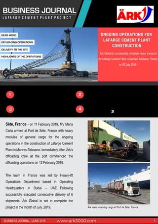 BUSINESS JOURNAL
ONGOING OPERATIONS FOR
LAFARGE CEMENT PLANT
CONSTRUCTION
Ärk Global to successfully complete heavy transport
for Lafarge Cement Plant in Martres-Tolosane, France
by 05 July 2019 .
Sète, France – on 11 February 2019, MV Maria
Carla arrived at Port de Sète, France with heavy
modules of general cargo for the ongoing
operations in the construction of Lafarge Cement
Plant in Martres-Tolosane. Immediately after, Ärk’s
ofﬂoading crew at the port commenced the
ofﬂoading operations on 12 February 2019.
The team in France was led by Heavy-lift
Operations Department based in Operating
Headquarters in Dubai – UAE. Following
successfully executed consecutive delivery of 6
shipments, Ärk Global is set to complete the
project in the month of July, 2019.
www.ark3000.com 1BUSINESS JOURNAL | JUNE 2019
MORE THAN 12,000 CBM MOVED
SUCCESSFUL DELIVERY OF 300 PACKAGES
TRANSPORTATION ROUTE EXCEEDS 300KM1
2
3
2
4 MARKS EXPANSION OF OPERATIONS TO EUROPE
READ MORE:
OFFLOADING OPERATIONS
DELIVERY TO THE SITE
HIGHLIGHTS OF THE OPERATIONS
Ärk team receiving cargo at Port de Sète, France
 