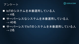 アンケート
 IoTのシステムを本番運用している人
→ 4名
 サーバーレスなシステムを本番運用している人
→ 40名
 サーバーレスでIoTのシステムを本番運用している人
→ 2名
 