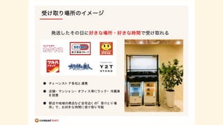 ● チェ ーンスト ア各社と 連携
● 店舗・ マンショ ン・ オフ ィ ス等にラ ッ ク ・ 冷蔵庫
を設置
● 駅近や地域の商店など自宅近く の「 受けと り 場
所」 で、 お好き な時間に受け取り 可能
 